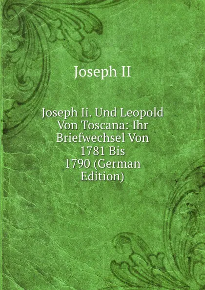 Обложка книги Joseph Ii. Und Leopold Von Toscana: Ihr Briefwechsel Von 1781 Bis 1790 (German Edition), Joseph II