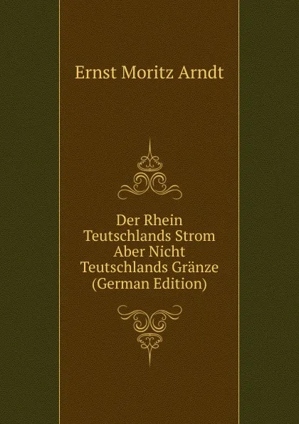 Обложка книги Der Rhein Teutschlands Strom Aber Nicht Teutschlands Granze (German Edition), Ernst Moritz Arndt