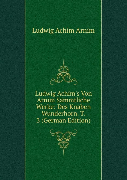 Обложка книги Ludwig Achim.s Von Arnim Sammtliche Werke: Des Knaben Wunderhorn. T. 3 (German Edition), Ludwig Achim Arnim