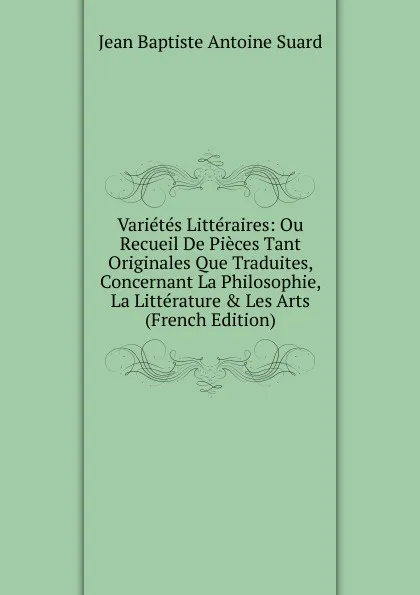 Обложка книги Varietes Litteraires: Ou Recueil De Pieces Tant Originales Que Traduites, Concernant La Philosophie, La Litterature . Les Arts (French Edition), Jean Baptiste Antoine Suard