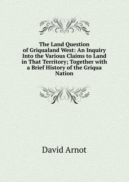 Обложка книги The Land Question of Griqualand West: An Inquiry Into the Various Claims to Land in That Territory; Together with a Brief History of the Griqua Nation, David Arnot