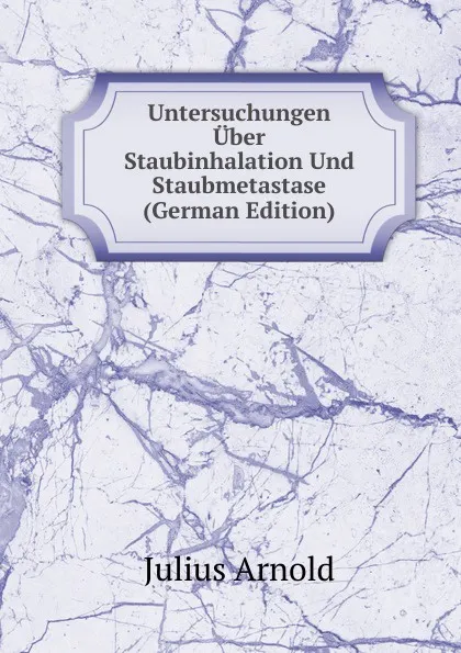 Обложка книги Untersuchungen Uber Staubinhalation Und Staubmetastase (German Edition), Julius Arnold