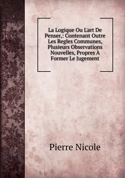 Обложка книги La Logique Ou L.art De Penser,: Contenant Outre Les Regles Communes, Plusieurs Observations Nouvelles, Propres A Former Le Jugement, Pierre Nicole