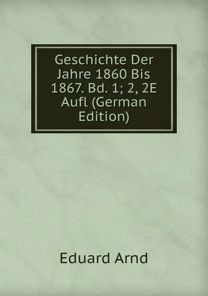 Обложка книги Geschichte Der Jahre 1860 Bis 1867. Bd. 1; 2, 2E Aufl (German Edition), Eduard Arnd