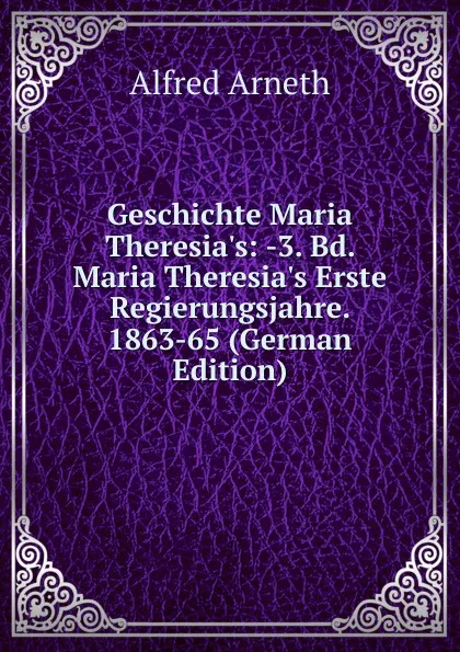 Обложка книги Geschichte Maria Theresia.s: -3. Bd. Maria Theresia.s Erste Regierungsjahre. 1863-65 (German Edition), Alfred Arneth