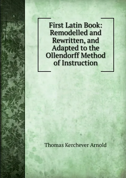 Обложка книги First Latin Book: Remodelled and Rewritten, and Adapted to the Ollendorff Method of Instruction, Thomas Kerchever Arnold