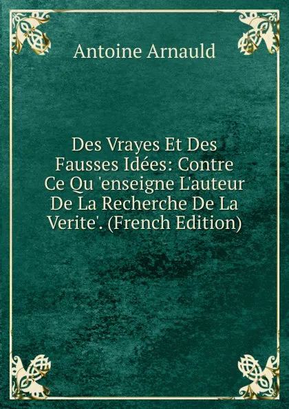 Обложка книги Des Vrayes Et Des Fausses Idees: Contre Ce Qu .enseigne L.auteur De La Recherche De La Verite.. (French Edition), Antoine Arnauld