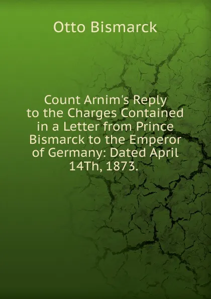 Обложка книги Count Arnim.s Reply to the Charges Contained in a Letter from Prince Bismarck to the Emperor of Germany: Dated April 14Th, 1873. ., Otto Bismarck