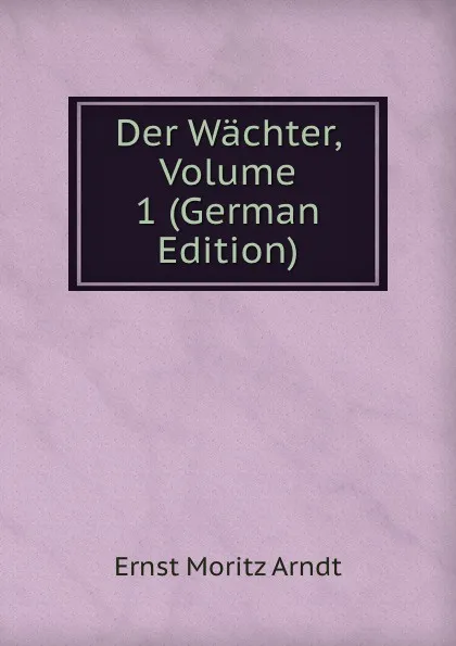 Обложка книги Der Wachter, Volume 1 (German Edition), Ernst Moritz Arndt