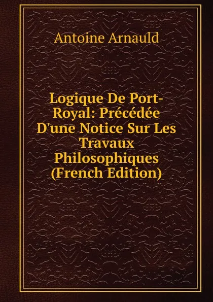 Обложка книги Logique De Port-Royal: Precedee D.une Notice Sur Les Travaux Philosophiques (French Edition), Antoine Arnauld