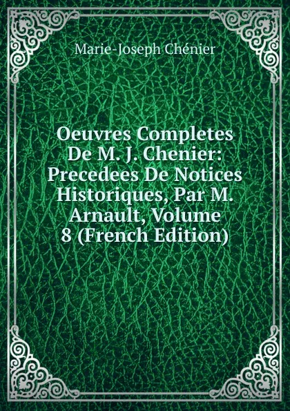 Обложка книги Oeuvres Completes De M. J. Chenier: Precedees De Notices Historiques, Par M. Arnault, Volume 8 (French Edition), Marie-Joseph Chénier