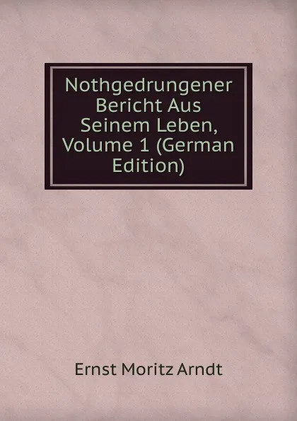 Обложка книги Nothgedrungener Bericht Aus Seinem Leben, Volume 1 (German Edition), Ernst Moritz Arndt