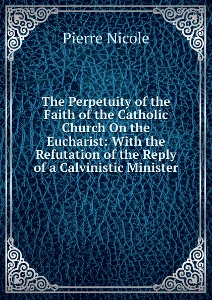 Обложка книги The Perpetuity of the Faith of the Catholic Church On the Eucharist: With the Refutation of the Reply of a Calvinistic Minister, Pierre Nicole