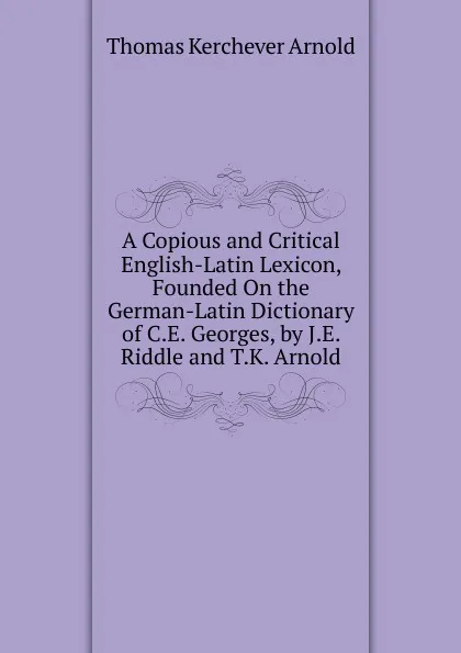 Обложка книги A Copious and Critical English-Latin Lexicon, Founded On the German-Latin Dictionary of C.E. Georges, by J.E. Riddle and T.K. Arnold, Thomas Kerchever Arnold