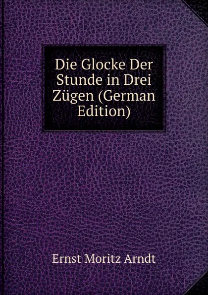 Обложка книги Die Glocke Der Stunde in Drei Zugen (German Edition), Ernst Moritz Arndt