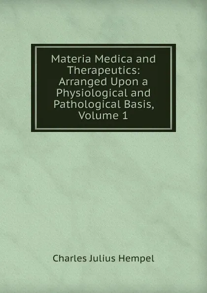 Обложка книги Materia Medica and Therapeutics: Arranged Upon a Physiological and Pathological Basis, Volume 1, Charles Julius Hempel