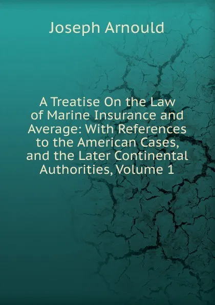 Обложка книги A Treatise On the Law of Marine Insurance and Average: With References to the American Cases, and the Later Continental Authorities, Volume 1, Arnould Joseph