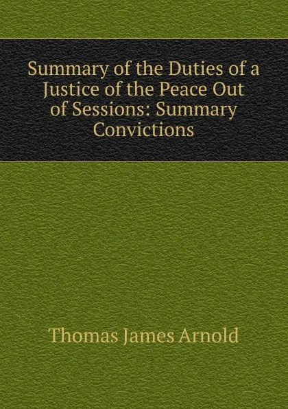Обложка книги Summary of the Duties of a Justice of the Peace Out of Sessions: Summary Convictions, Thomas James Arnold