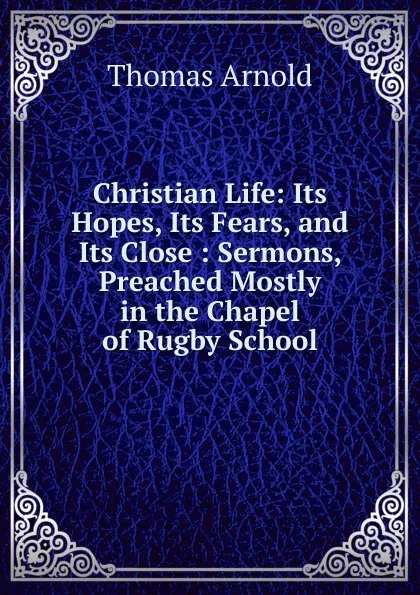 Обложка книги Christian Life: Its Hopes, Its Fears, and Its Close : Sermons, Preached Mostly in the Chapel of Rugby School, Thomas Arnold