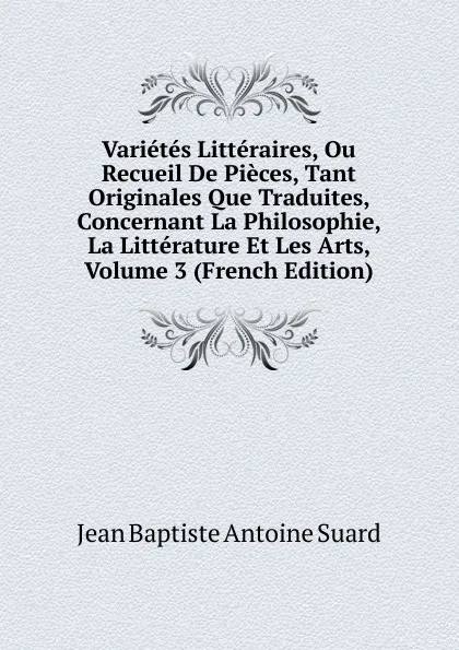 Обложка книги Varietes Litteraires, Ou Recueil De Pieces, Tant Originales Que Traduites, Concernant La Philosophie, La Litterature Et Les Arts, Volume 3 (French Edition), Jean Baptiste Antoine Suard