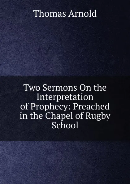 Обложка книги Two Sermons On the Interpretation of Prophecy: Preached in the Chapel of Rugby School, Thomas Arnold