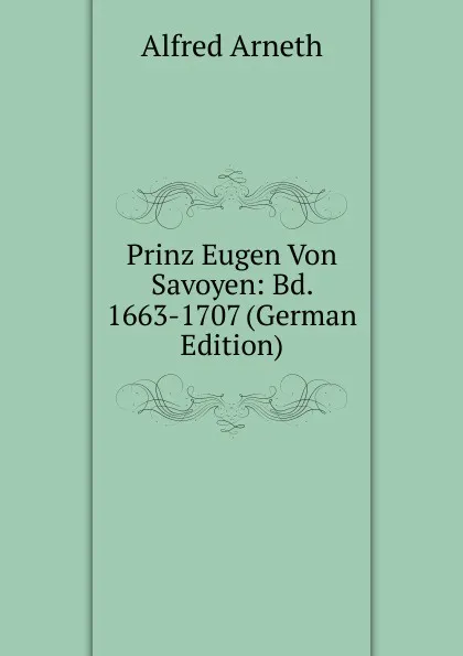 Обложка книги Prinz Eugen Von Savoyen: Bd. 1663-1707 (German Edition), Alfred Arneth