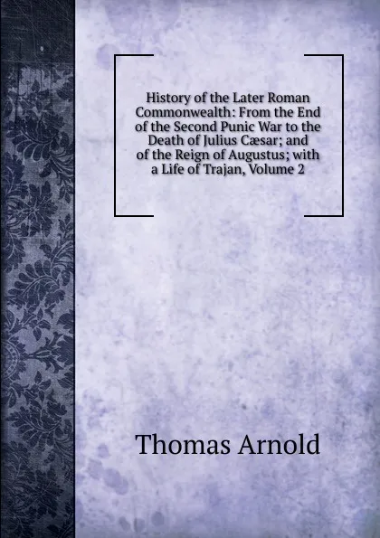 Обложка книги History of the Later Roman Commonwealth: From the End of the Second Punic War to the Death of Julius Caesar; and of the Reign of Augustus; with a Life of Trajan, Volume 2, Thomas Arnold