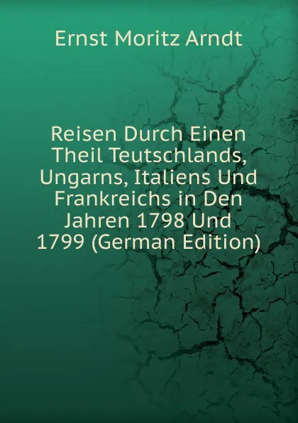 Обложка книги Reisen Durch Einen Theil Teutschlands, Ungarns, Italiens Und Frankreichs in Den Jahren 1798 Und 1799 (German Edition), Ernst Moritz Arndt