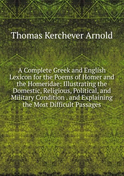 Обложка книги A Complete Greek and English Lexicon for the Poems of Homer and the Homeridae: Illustrating the Domestic, Religious, Political, and Military Condition . and Explaining the Most Difficult Passages, Thomas Kerchever Arnold