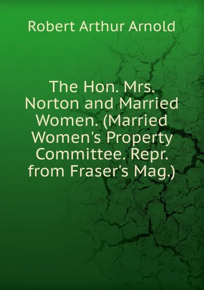 Обложка книги The Hon. Mrs. Norton and Married Women. (Married Women.s Property Committee. Repr. from Fraser.s Mag.)., Robert Arthur Arnold