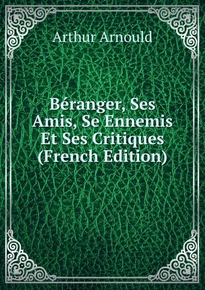 Обложка книги Beranger, Ses Amis, Se Ennemis Et Ses Critiques (French Edition), Arthur Arnould