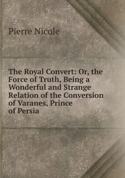 Обложка книги The Royal Convert: Or, the Force of Truth, Being a Wonderful and Strange Relation of the Conversion of Varanes, Prince of Persia ., Pierre Nicole