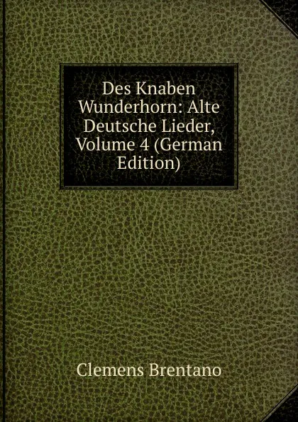 Обложка книги Des Knaben Wunderhorn: Alte Deutsche Lieder, Volume 4 (German Edition), Clemens Brentano