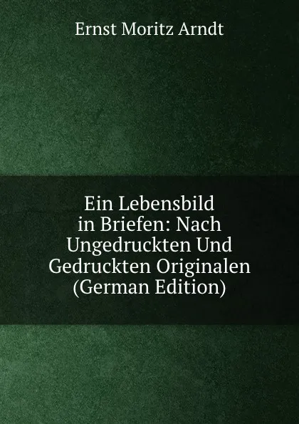 Обложка книги Ein Lebensbild in Briefen: Nach Ungedruckten Und Gedruckten Originalen (German Edition), Ernst Moritz Arndt