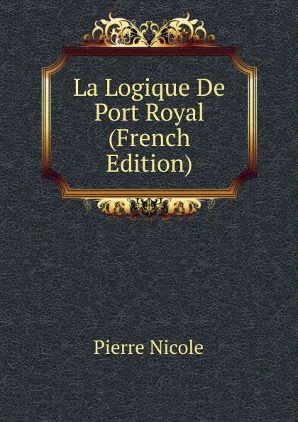 Обложка книги La Logique De Port Royal (French Edition), Pierre Nicole