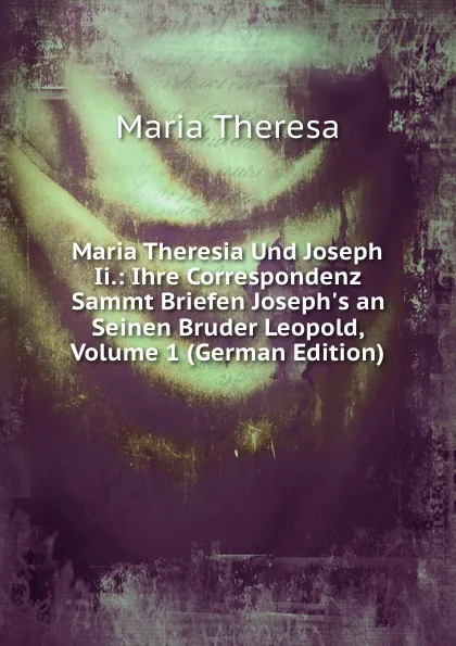 Обложка книги Maria Theresia Und Joseph Ii.: Ihre Correspondenz Sammt Briefen Joseph.s an Seinen Bruder Leopold, Volume 1 (German Edition), Maria Theresa