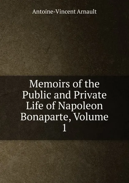 Обложка книги Memoirs of the Public and Private Life of Napoleon Bonaparte, Volume 1, Antoine-Vincent Arnault