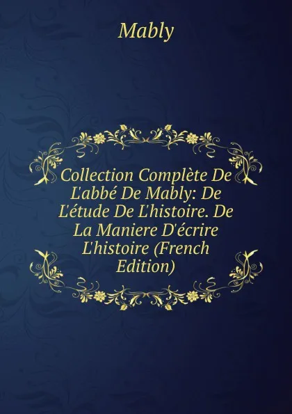 Обложка книги Collection Complete De L.abbe De Mably: De L.etude De L.histoire. De La Maniere D.ecrire L.histoire (French Edition), Mably