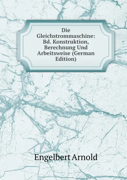 Обложка книги Die Gleichstrommaschine: Bd. Konstruktion, Berechnung Und Arbeitsweise (German Edition), Engelbert Arnold