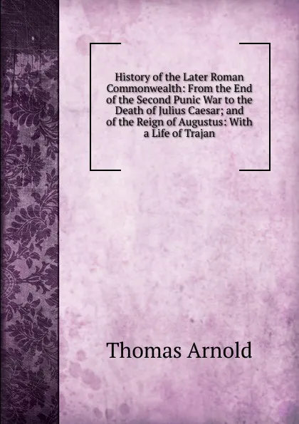 Обложка книги History of the Later Roman Commonwealth: From the End of the Second Punic War to the Death of Julius Caesar; and of the Reign of Augustus: With a Life of Trajan, Thomas Arnold