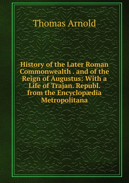 Обложка книги History of the Later Roman Commonwealth . and of the Reign of Augustus: With a Life of Trajan. Republ. from the Encyclopaedia Metropolitana, Thomas Arnold