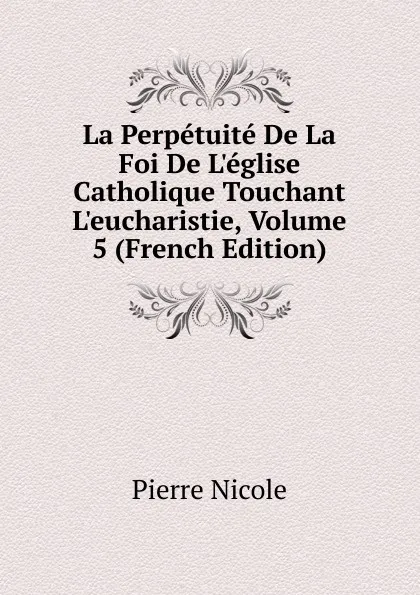 Обложка книги La Perpetuite De La Foi De L.eglise Catholique Touchant L.eucharistie, Volume 5 (French Edition), Pierre Nicole