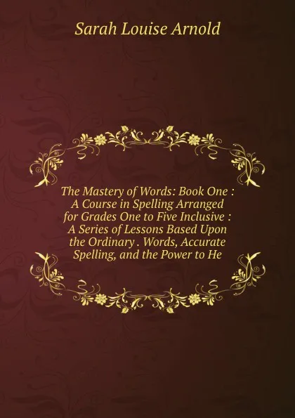 Обложка книги The Mastery of Words: Book One : A Course in Spelling Arranged for Grades One to Five Inclusive : A Series of Lessons Based Upon the Ordinary . Words, Accurate Spelling, and the Power to He, Sarah Louise Arnold