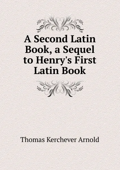 Обложка книги A Second Latin Book, a Sequel to Henry.s First Latin Book, Thomas Kerchever Arnold