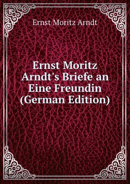 Обложка книги Ernst Moritz Arndt.s Briefe an Eine Freundin (German Edition), Ernst Moritz Arndt