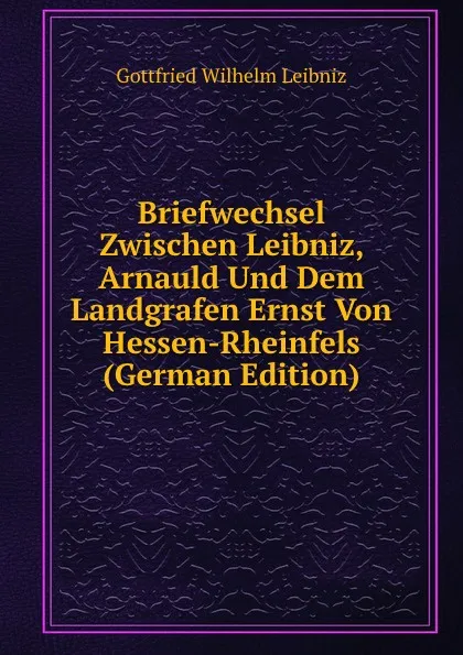 Обложка книги Briefwechsel Zwischen Leibniz, Arnauld Und Dem Landgrafen Ernst Von Hessen-Rheinfels (German Edition), Готфрид Вильгельм Лейбниц