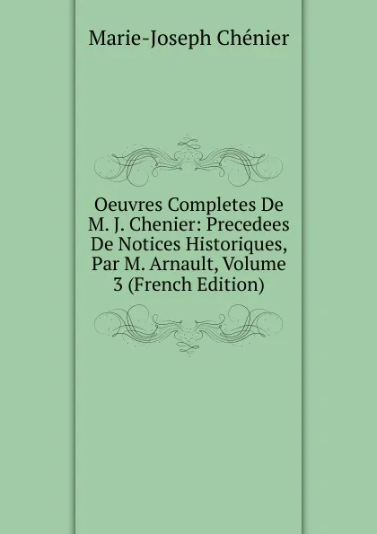 Обложка книги Oeuvres Completes De M. J. Chenier: Precedees De Notices Historiques, Par M. Arnault, Volume 3 (French Edition), Marie-Joseph Chénier