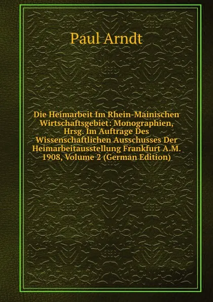 Обложка книги Die Heimarbeit Im Rhein-Mainischen Wirtschaftsgebiet: Monographien, Hrsg. Im Auftrage Des Wissenschaftlichen Ausschusses Der Heimarbeitausstellung Frankfurt A.M. 1908, Volume 2 (German Edition), Paul Arndt