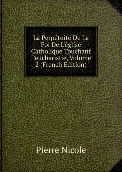 Обложка книги La Perpetuite De La Foi De L.eglise Catholique Touchant L.eucharistie, Volume 2 (French Edition), Pierre Nicole