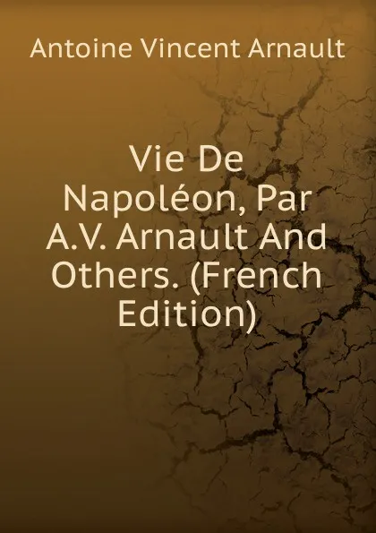 Обложка книги Vie De Napoleon, Par A.V. Arnault And Others. (French Edition), Antoine Vincent Arnault